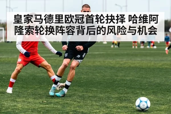 皇家马德里欧冠首轮抉择 哈维阿隆索轮换阵容背后的风险与机会