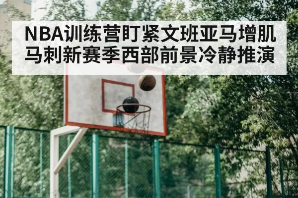 NBA训练营盯紧文班亚马增肌 马刺新赛季西部前景冷静推演
