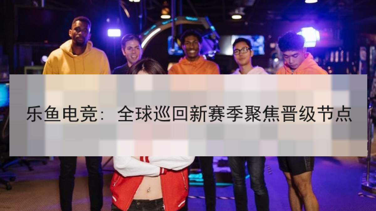 乐鱼电竞: 全球巡回新赛季聚焦晋级节点